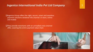 3Ingenico International India Pvt Ltd Company
Ingenico Group offers the right, secure, smart and seamless
payment solutions whatever the channel: in-store, online
and mobile
They provide merchants with an unrivalled cross-channel
offer, covering the entire payment value chain
 