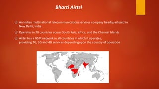  An Indian multinational telecommunications services company headquartered in
New Delhi, India
 Operates in 20 countries across South Asia, Africa, and the Channel Islands
 Airtel has a GSM network in all countries in which it operates,
providing 2G, 3G and 4G services depending upon the country of operation
Bharti Airtel
 