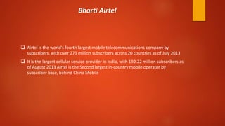  Airtel is the world's fourth largest mobile telecommunications company by
subscribers, with over 275 million subscribers across 20 countries as of July 2013
 It is the largest cellular service provider in India, with 192.22 million subscribers as
of August 2013 Airtel is the Second largest in-country mobile operator by
subscriber base, behind China Mobile
Bharti Airtel
 