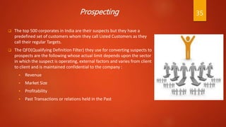 Prospecting
 The top 500 corporates in India are their suspects but they have a
predefined set of customers whom they call Listed Customers as they
call their regular Targets.
 The QFD(Qualifying Definition Filter) they use for converting suspects to
prospects are the following whose actual limit depends upon the sector
in which the suspect is operating, external factors and varies from client
to client and is maintained confidential to the company :
 Revenue
 Market Size
 Profitability
 Past Transactions or relations held in the Past
35
 