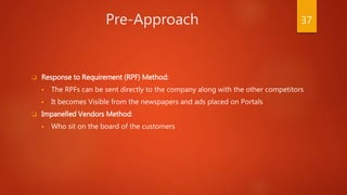 Pre-Approach
 Response to Requirement (RPF) Method:
 The RPFs can be sent directly to the company along with the other competitors
 It becomes Visible from the newspapers and ads placed on Portals
 Impanelled Vendors Method:
 Who sit on the board of the customers
37
 