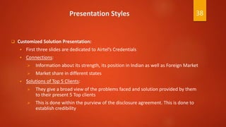 Presentation Styles
 Customized Solution Presentation:
 First three slides are dedicated to Airtel’s Credentials
 Connections:
 Information about its strength, its position in Indian as well as Foreign Market
 Market share in different states
 Solutions of Top 5 Clients:
 They give a broad view of the problems faced and solution provided by them
to their present 5 Top clients
 This is done within the purview of the disclosure agreement. This is done to
establish credibility
38
 
