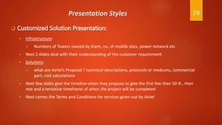 Presentation Styles
 Customized Solution Presentation:
 Infrastructure:
 Numbers of Towers owned by them, no. of mobile sites, power network etc
 Next 2 slides deal with their understanding of the customer requirement
 Solutions:
 what are Airtel’s Proposal ? technical descriptions, protocols or mediums, commercial
part, cost calculations
 Next few slides give the timeline-when they propose to give the first few then 50 % , then
rest and a tentative timeframe of when the project will be completed
 Next comes the Terms and Conditions for services given out by Airtel
39
 