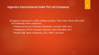 4Ingenico International India Pvt Ltd Company
 Ingenico operates in a B2B market scenario. Their main clients fall under
the following three categories:
Payment Service Providers (PineLabs, Innovati, MRL etc.)
Integrators (Prizm Payment Solution, Atos Worldline etc.)
Banks (SBI, Bank of Baroda, ICICI, HDFC, Axis etc)
 