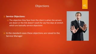 Objections
 Service Objections:
 The objection they face from the client is when the servers
are down or the link doesn’t work for say five days at stretch
which are basically service objections
 In the standard cases these objections are raised to the
Service Manager
41
 