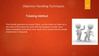 Objection Handling Techniques
Ticketing Method
They handle objections by issuing Tickets and the tickets are taken up in
the order of first comes first basis with the exception of major cases
where immediate connectivity issue needs to be resolved and the people
involved are in thousands
42
 