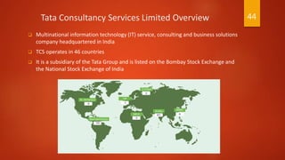Tata Consultancy Services Limited Overview
 Multinational information technology (IT) service, consulting and business solutions
company headquartered in India
 TCS operates in 46 countries
 It is a subsidiary of the Tata Group and is listed on the Bombay Stock Exchange and
the National Stock Exchange of India
44
 