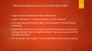 Tata Consultancy Services Limited Overview
 Largest Indian company by market capitalization
 Largest India-based IT services company by 2013 revenues
 TCS is now placed among the ‘Big 4’ most valuable IT services brands
worldwide.
 Ranked 40th overall in the Forbes World's Most Innovative Companies
ranking, making it both the highest-ranked IT services company and the
top Indian company.
 It is the world's 10th largest IT services provider, measured by revenues
45
 