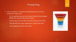 Prospecting
 A list of suspects is created by identifying all the insurance
companies; region wise
 This is typically done by the Business Relationship Manager
(BRM) who works at the client location
 There is also a role of Client Partner who has all the data
 They identify the major applications used by the client
 The changes that need to be made
46
 
