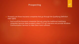 Prospecting
 Prospects are those insurance companies that go through the Qualifying Definition
Filter (QFD)
 Such as all the Insurance companies that are using the traditional mainframe
computers become ideal prospects where TCS can intervene and provide Windows
Communication Services to make them more sufficient
47
 