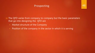 Prospecting
 The QFD varies from company to company but the basic parameters
that go into designing the QFD are
 Market structure of the Company
 Position of the company in the sector in which it is serving
48
 