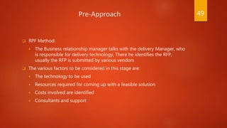 Pre-Approach
 RPF Method:
 The Business relationship manager talks with the delivery Manager, who
is responsible for delivery technology, There he identifies the RFP,
usually the RFP is submitted by various vendors
 The various factors to be considered in this stage are:
 The technology to be used
 Resources required for coming up with a feasible solution
 Costs involved are identified
 Consultants and support
49
 