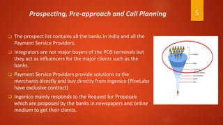 Prospecting, Pre-approach and Call Planning
 The prospect list contains all the banks in India and all the
Payment Service Providers.
 Integrators are not major buyers of the POS terminals but
they act as influencers for the major clients such as the
banks.
 Payment Service Providers provide solutions to the
merchants directly and buy directly from Ingenico (PineLabs
have exclusive contract)
 Ingenico mainly responds to the Request for Proposals
which are proposed by the banks in newspapers and online
medium to get their clients.
5
 