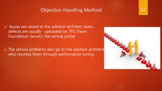 Objection Handling Method
 Issues are raised to the solution architect team,
defects are usually uploaded on TFS (Team
Foundation Server), the central portal
 The service problems also go to the solution architect
who resolves them through performance tuning
52
 
