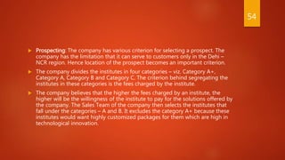 Prospecting: The company has various criterion for selecting a prospect. The
company has the limitation that it can serve to customers only in the Dehi –
NCR region. Hence location of the prospect becomes an important criterion.
 The company divides the institutes in four categories – viz. Category A+,
Category A, Category B and Category C. The criterion behind segregating the
institutes in these categories is the fees charged by the institute.
 The company believes that the higher the fees charged by an institute, the
higher will be the willingness of the institute to pay for the solutions offered by
the company. The Sales Team of the company then selects the institutes that
fall under the categories – A and B. It excludes the category A+ because these
institutes would want highly customized packages for them which are high in
technological innovation.
54
 