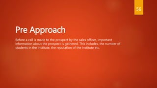 Pre Approach
Before a call is made to the prospect by the sales officer, important
information about the prospect is gathered. This includes, the number of
students in the institute, the reputation of the institute etc.
56
 