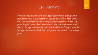 Call Planning
The sales team after the Pre-approach work, groups the
prospects into a list based on approachability. The ones
who are situated closely are grouped together. After the
grouping is done, the sales team calls the institutes and
tries to fix appointments with the institutes. They try to fix
the appointment of all the prospects who are in the same
group.
57
 