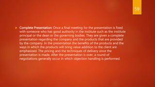  Complete Presentation: Once a final meeting for the presentation is fixed
with someone who has good authority in the institute such as the institute
principal or the dean or the governing bodies. They are given a complete
presentation regarding the company and the products that are provided
by the company. In the presentation the benefits of the products and the
ways in which the products will bring value addition to the client are
emphasized. The pricing and the techniques of delivery once the
presentation is made. After the presentation is over, a round of
negotiations generally occur in which objection handling is performed.
59
 