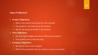 Types of Objections
 Product Objections:
 What is the need of the product for the institute?
 The product is not required by the institute.
 We do not see good benefit in the product.
 Price Objections:
 We have tight budgets and cannot afford your products
 Your products are priced very high
 Company Objections:
 We cannot trust a new company.
 What is the guarantee that you will give us what is promised.
60
 