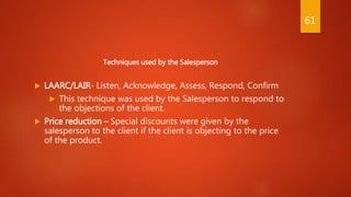 Techniques used by the Salesperson
 LAARC/LAIR- Listen, Acknowledge, Assess, Respond, Confirm
 This technique was used by the Salesperson to respond to
the objections of the client.
 Price reduction – Special discounts were given by the
salesperson to the client if the client is objecting to the price
of the product.
61
 