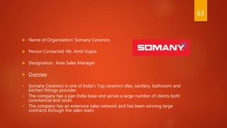  Name of Organisation: Somany Ceramics
 Person Contacted: Mr. Amit Gupta
 Designation: Area Sales Manager
 Overview
 Somany Ceramics is one of India’s Top ceramics tiles, sanitary, bathroom and
kitchen fittings provider.
 The company has a pan India base and serves a large number of clients both
commercial and retail.
 The company has an extensive sales network and has been winning large
contracts through the sales team.
63
 