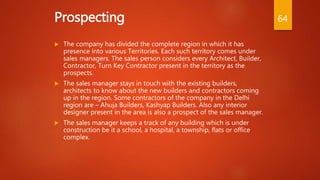 Prospecting
 The company has divided the complete region in which it has
presence into various Territories. Each such territory comes under
sales managers. The sales person considers every Architect, Builder,
Contractor, Turn Key Contractor present in the territory as the
prospects.
 The sales manager stays in touch with the existing builders,
architects to know about the new builders and contractors coming
up in the region. Some contractors of the company in the Delhi
region are – Ahuja Builders, Kashyap Builders. Also any interior
designer present in the area is also a prospect of the sales manager.
 The sales manager keeps a track of any building which is under
construction be it a school, a hospital, a township, flats or office
complex.
64
 