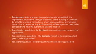  Pre Approach- After a prospective construction site is identified, it is
important to know about the type of contract of the building. It can either
be a Builder owned, a contractor or a turn-key contactor or an individual
owned site. In case of each type of ownership, different persons need to be
contacted who have the authority to take the decision.
 For a builder owned site – the Architect is the most important person to be
approached.
 For a contractor owned site – the Contactor himself is the most important
person to be approached.
 For an Individual Site – the Individual himself needs to be approached.
65
 