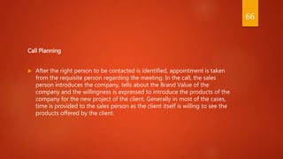 Call Planning
 After the right person to be contacted is identified, appointment is taken
from the requisite person regarding the meeting. In the call, the sales
person introduces the company, tells about the Brand Value of the
company and the willingness is expressed to introduce the products of the
company for the new project of the client. Generally in most of the cases,
time is provided to the sales person as the client itself is willing to see the
products offered by the client.
66
 