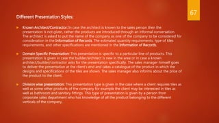 Different Presentation Styles:
 Known Architect/Contractor: In case the architect is known to the sales person then the
presentation is not given, rather the products are introduced through an informal conversation.
The architect is asked to put the name of the company as one of the company to be considered for
consideration in the Information of Records. The estimated quantity requirements, type of tiles
requirements, and other specifications are mentioned in the Information of Records.
 Domain Specific Presentation: This presentation is specific to a particular line of products. This
presentation is given in case the builder/architect is new in the area or in case a known
architect/builder/contractor asks for the presentation specifically. The sales manager himself goes
to deliver the presentation at the client’s end and takes a catalogue of the product in which the
designs and specifications of the tiles are shown. The sales manager also informs about the price of
the product to the client.
 Division wise presentation: This presentation type is given in the case where a client requires tiles as
well as some other products of the company for example the client may be interested in tiles as
well as bathroom and sanitary fittings. This type of presentation is given by a person from
corporate sales department who has knowledge of all the product belonging to the different
verticals of the company.
67
 