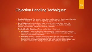 Objection Handling Techniques:
 Product Objections: The product objections are handled by showing an alternate
range of product to the client and getting approval for the same.
 Price Objections: In most of the cases, to avoid price objections from the
Builders, the architect is paid an advance commission so that the architect
himself recommends the products of the company.
 Product Quality Objections: These are handled in two ways
 Pre-laying: If a defect is detected in the client before it is laid on the floor, then the
defective pieces are replaced by the company. Replacement is allowed only within one
month of the delivery of the product.
 Post-laying: If defect is detected after laying of the tiles then in that case the sales
person tries to resolve the situation amicably and offers the client the amount
difference that he suffered in the defective tiles. If still the client doesn’t agrees, then
the client is asked to take the legal route and matter is taken to the court.
69
 