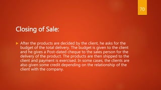 Closing of Sale:
 After the products are decided by the client, he asks for the
budget of the total delivery. The budget is given to the client
and he gives a Post-dated cheque to the sales person for the
delivery of the product. The products are then shipped to the
client and payment is exercised. In some cases, the clients are
also given some credit depending on the relationship of the
client with the company.
70
 