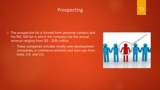 Prospecting
 The prospective list is formed from personal contacts and
the INC 500 list in which the company has the annual
revenue ranging from ($5 - $20) million
 These companies includes mostly web-development
companies, e-commerce websites and start-ups from
India, U.K. and U.S.
73
 