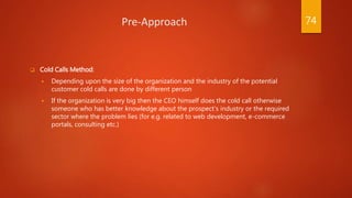 Pre-Approach
 Cold Calls Method:
 Depending upon the size of the organization and the industry of the potential
customer cold calls are done by different person
 If the organization is very big then the CEO himself does the cold call otherwise
someone who has better knowledge about the prospect’s industry or the required
sector where the problem lies (for e.g. related to web development, e-commerce
portals, consulting etc.)
74
 