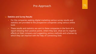 Pre-Approach
 Statistics and Survey Results:
 For the companies seeking digital marketing various survey results and
statistics are provided to the prospective companies using various online
tools
 These results and statistics are sent to these companies in the form of a
report showing their positive points, where they lack, what are its negative
effects on their company and suggesting various methods and schemes by
which they can improve with the help of Connecting Dots
75
 