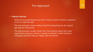 Pre-Approach
 Website referrals:
 Referrals are great because you don’t have to work so hard or spend so
much to make the sale
 The new prospect comes ready-primed knowing that you do a good
job and are trustworthy
 The best business usually comes from the existing clients who have
mentioned company’s name or passed on details to their friends or
colleagues because they are happy with the service
76
 
