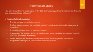 Presentation Styles
The sales presentation is mostly done by the CEO itself unless a particular problem in any technical
area is supposed to be addressed
 Problem Solving Presentation:
 This is a two-step presentation method
 The first stage is to study the individual prospect’s needs and the second is suggesting a
proposition
 Thus helping the prospect to solve the problem
 The CEO asks the prospect about the requirements and accordingly, he proposes a specific
policy, its advantages and benefits
 Similar methods are also used in web development and management consultancy
assignments relating to all functions or customized products
77
 