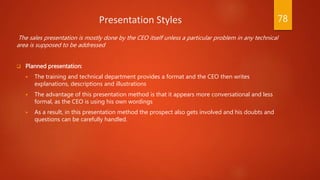 Presentation Styles
The sales presentation is mostly done by the CEO itself unless a particular problem in any technical
area is supposed to be addressed
 Planned presentation:
 The training and technical department provides a format and the CEO then writes
explanations, descriptions and illustrations
 The advantage of this presentation method is that it appears more conversational and less
formal, as the CEO is using his own wordings
 As a result, in this presentation method the prospect also gets involved and his doubts and
questions can be carefully handled.
78
 