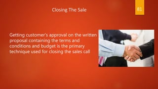 Getting customer’s approval on the written
proposal containing the terms and
conditions and budget is the primary
technique used for closing the sales call
Closing The Sale 81
 