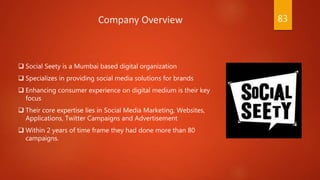  Social Seety is a Mumbai based digital organization
 Specializes in providing social media solutions for brands
 Enhancing consumer experience on digital medium is their key
focus
 Their core expertise lies in Social Media Marketing, Websites,
Applications, Twitter Campaigns and Advertisement
 Within 2 years of time frame they had done more than 80
campaigns.
Company Overview 83
 