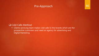  Cold Calls Method:
 Clients servicing team makes cold calls to the brands which are the
prospective customers and need an agency for advertising and
Digital Marketing
Pre-Approach 86
 