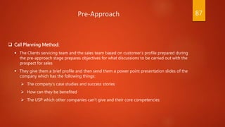  Call Planning Method:
 The Clients servicing team and the sales team based on customer’s profile prepared during
the pre-approach stage prepares objectives for what discussions to be carried out with the
prospect for sales
 They give them a brief profile and then send them a power point presentation slides of the
company which has the following things:
 The company’s case studies and success stories
 How can they be benefited
 The USP which other companies can't give and their core competencies
Pre-Approach 87
 