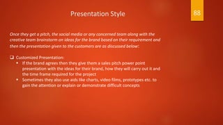 Once they get a pitch, the social media or any concerned team along with the
creative team brainstorm on ideas for the brand based on their requirement and
then the presentation given to the customers are as discussed below:
 Customized Presentation:
 If the brand agrees then they give them a sales pitch power point
presentation with the ideas for their brand, how they will carry out it and
the time frame required for the project
 Sometimes they also use aids like charts, video films, prototypes etc. to
gain the attention or explain or demonstrate difficult concepts
Presentation Style 88
 