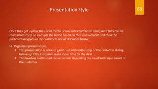 Once they get a pitch, the social media or any concerned team along with the creative
team brainstorm on ideas for the brand based on their requirement and then the
presentation given to the customers are as discussed below:
 Organized presentations:
 This presentation is done to gain trust and relationship of the customer during
follow-up if the customer seeks more time for the deal
 This involves customized conversations depending the need and requirement of
the customer
Presentation Style 89
 