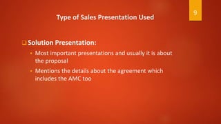 Type of Sales Presentation Used
 Solution Presentation:
 Most important presentations and usually it is about
the proposal
 Mentions the details about the agreement which
includes the AMC too
9
 
