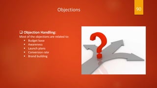  Objection Handling:
Most of the objections are related to:
 Budget base
 Awareness
 Launch plans
 Conversion rate
 Brand building
Objections 90
 