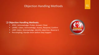  Objection Handling Methods:
 APAC: Acknowledge; Probe; Answer; Close
 LAARC: Listen, Acknowledge, Assess, Respond, Confirm
 LAIR: Listen, Acknowledge, Identify objection, Reverse it
 Pre-empting: Handle them before they happen
Objection Handling Methods 91
 