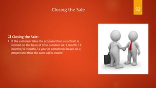  Closing the Sale:
 If the customer likes the proposal then a contract is
formed on the basis of time duration viz. 1 month / 3
months/ 6 months / a year or sometimes based on a
project and thus the sales call is closed
Closing the Sale 92
 