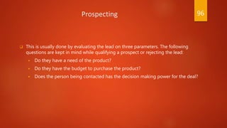 Prospecting
 This is usually done by evaluating the lead on three parameters. The following
questions are kept in mind while qualifying a prospect or rejecting the lead:
 Do they have a need of the product?
 Do they have the budget to purchase the product?
 Does the person being contacted has the decision making power for the deal?
96
 