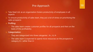Pre-Approach
 Tata Steel Ltd. as an organization fosters productivity of employees in all
aspects
 To ensure productivity of sales team, they put a lot of stress on prioritizing the
sales prospects
 Profiling:
 The sales team creates customer profiles for all prospects and then on the
basis of the profitability
 Categorization:
 They are categorized into three catogeries : A+, A, A-
 The sales team is expected to spend more resources on the prospects in
category A+ rather than A-
98
 