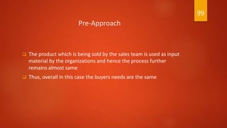Pre-Approach
 The product which is being sold by the sales team is used as input
material by the organizations and hence the process further
remains almost same
 Thus, overall in this case the buyers needs are the same
99
 